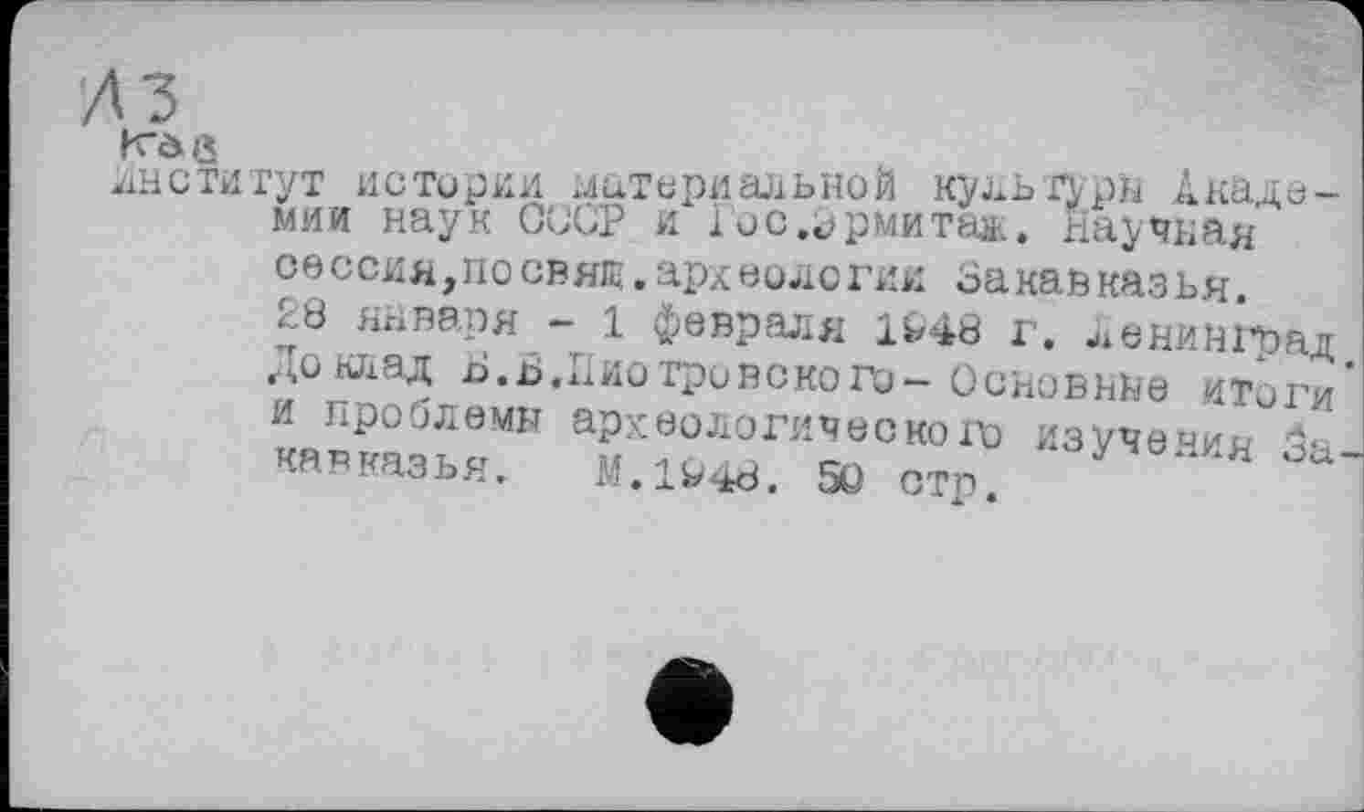 ﻿лз
Рг* V » >
институт истории материальной культуры Академии наук СССР и Гос.зрмитаж. научная сессия,посвят.археологии Закавказья.
28 января - 1 февраля 1^48 г. Ленинград Доклад о.Ь.Пиотровского-Основные «Тоги и проблемы археологического изучения 5а кавказья. M.1V48. 5Q стр.